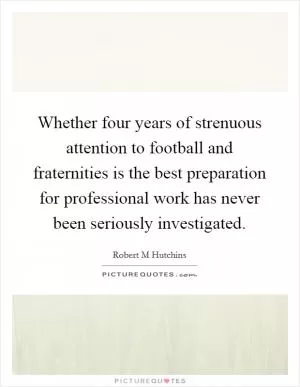 Whether four years of strenuous attention to football and fraternities is the best preparation for professional work has never been seriously investigated Picture Quote #1