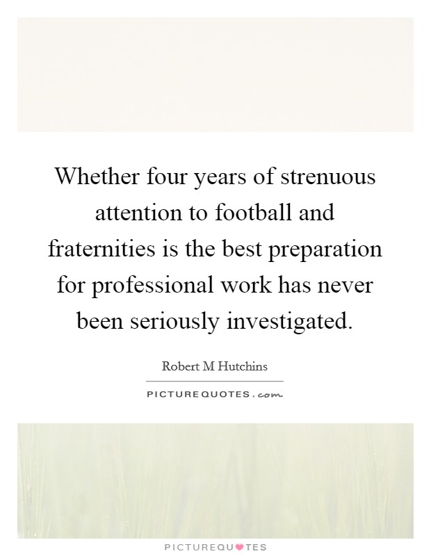 Whether four years of strenuous attention to football and fraternities is the best preparation for professional work has never been seriously investigated. Picture Quote #1