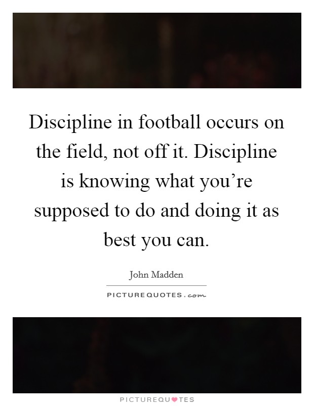 Discipline in football occurs on the field, not off it. Discipline is knowing what you're supposed to do and doing it as best you can. Picture Quote #1