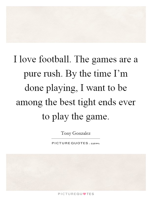 I love football. The games are a pure rush. By the time I'm done playing, I want to be among the best tight ends ever to play the game. Picture Quote #1