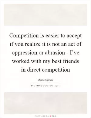 Competition is easier to accept if you realize it is not an act of oppression or abrasion - I’ve worked with my best friends in direct competition Picture Quote #1
