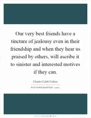 Our very best friends have a tincture of jealousy even in their friendship and when they hear us praised by others, will ascribe it to sinister and interested motives if they can Picture Quote #1