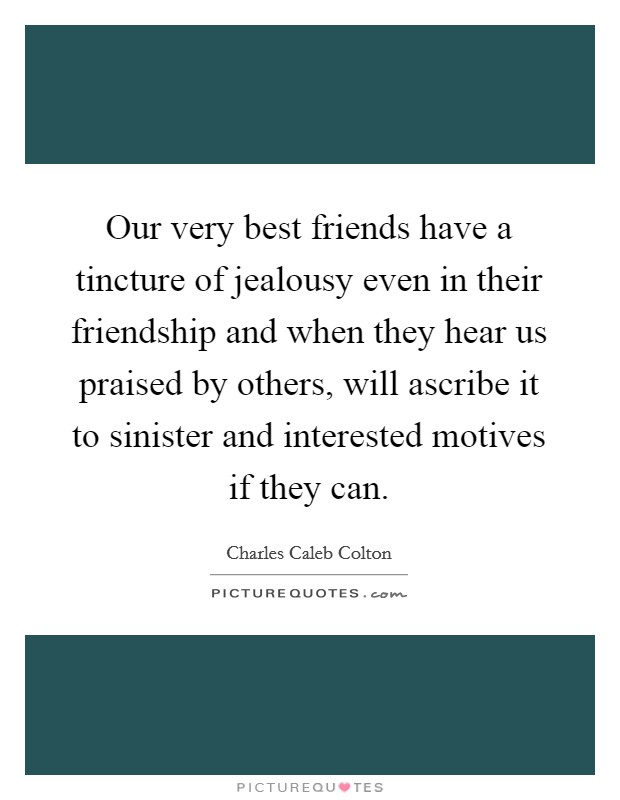 Our very best friends have a tincture of jealousy even in their friendship and when they hear us praised by others, will ascribe it to sinister and interested motives if they can. Picture Quote #1