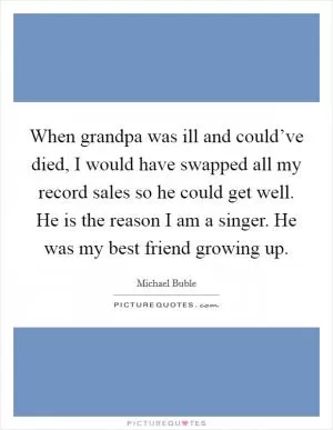 When grandpa was ill and could’ve died, I would have swapped all my record sales so he could get well. He is the reason I am a singer. He was my best friend growing up Picture Quote #1