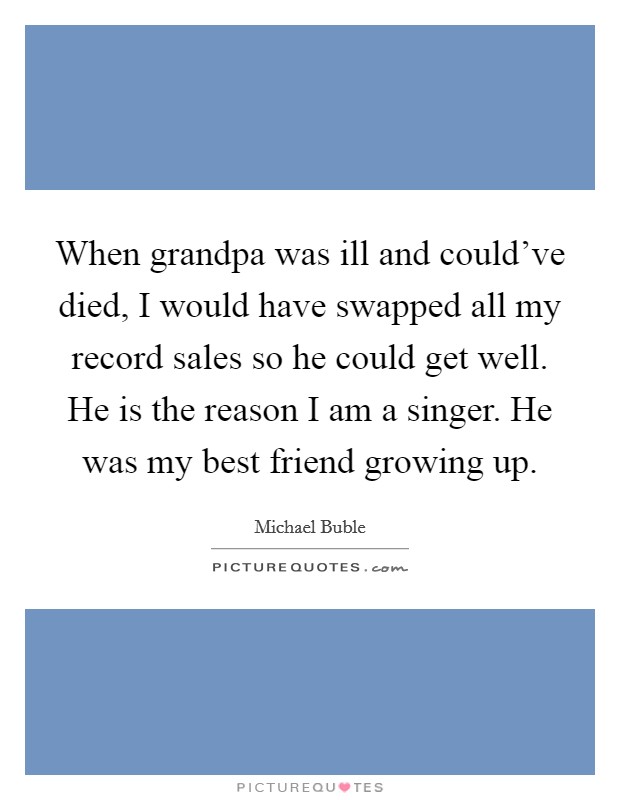 When grandpa was ill and could've died, I would have swapped all my record sales so he could get well. He is the reason I am a singer. He was my best friend growing up. Picture Quote #1