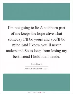 I’m not going to lie A stubborn part of me keeps the hope alive That someday I’ll be yours and you’ll be mine And I know you’ll never understand So to keep from losing my best friend I hold it all inside Picture Quote #1