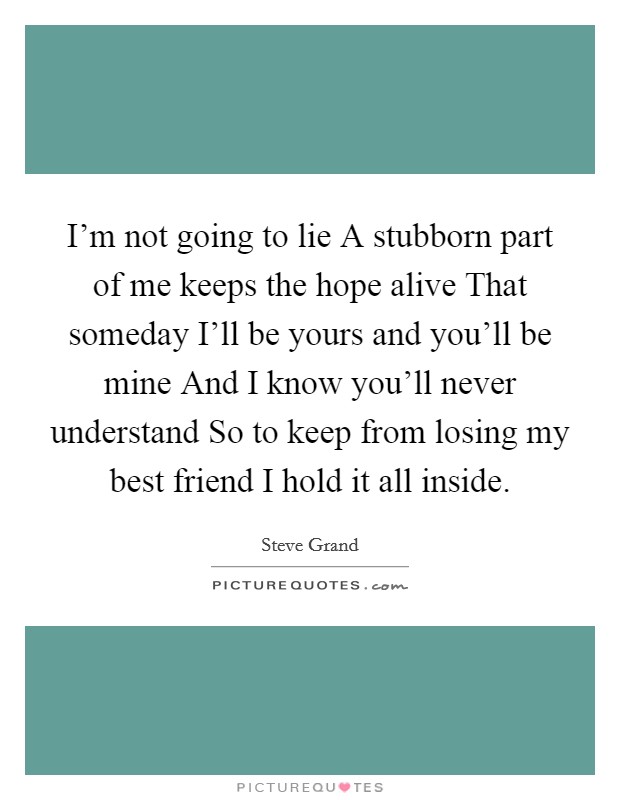 I'm not going to lie A stubborn part of me keeps the hope alive That someday I'll be yours and you'll be mine And I know you'll never understand So to keep from losing my best friend I hold it all inside. Picture Quote #1