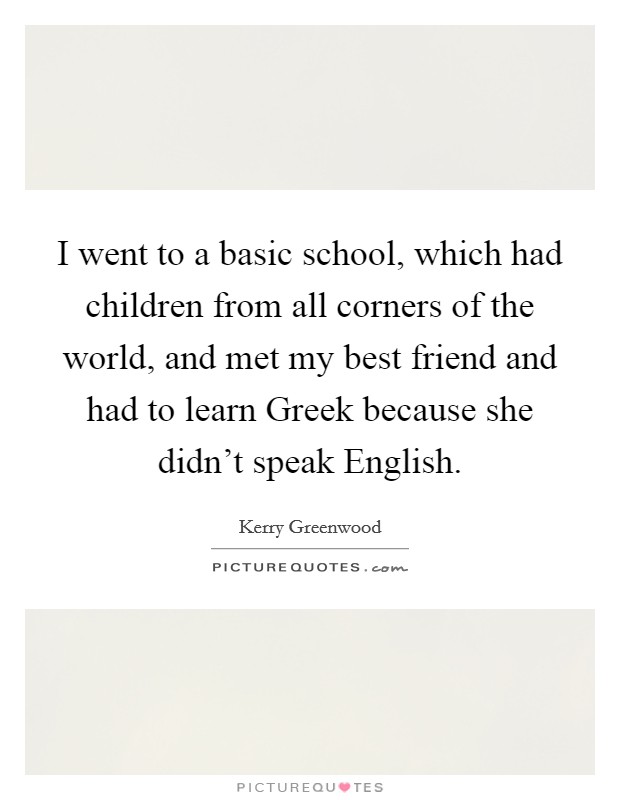 I went to a basic school, which had children from all corners of the world, and met my best friend and had to learn Greek because she didn't speak English. Picture Quote #1