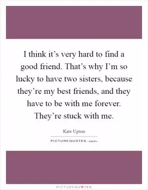 I think it’s very hard to find a good friend. That’s why I’m so lucky to have two sisters, because they’re my best friends, and they have to be with me forever. They’re stuck with me Picture Quote #1