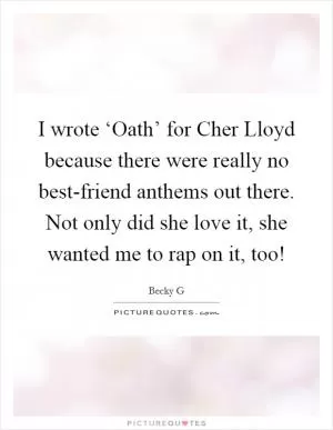 I wrote ‘Oath’ for Cher Lloyd because there were really no best-friend anthems out there. Not only did she love it, she wanted me to rap on it, too! Picture Quote #1