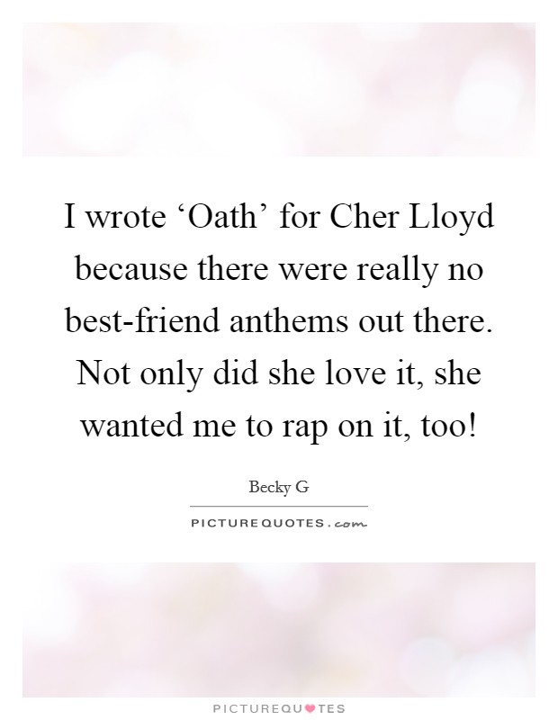 I wrote ‘Oath' for Cher Lloyd because there were really no best-friend anthems out there. Not only did she love it, she wanted me to rap on it, too! Picture Quote #1
