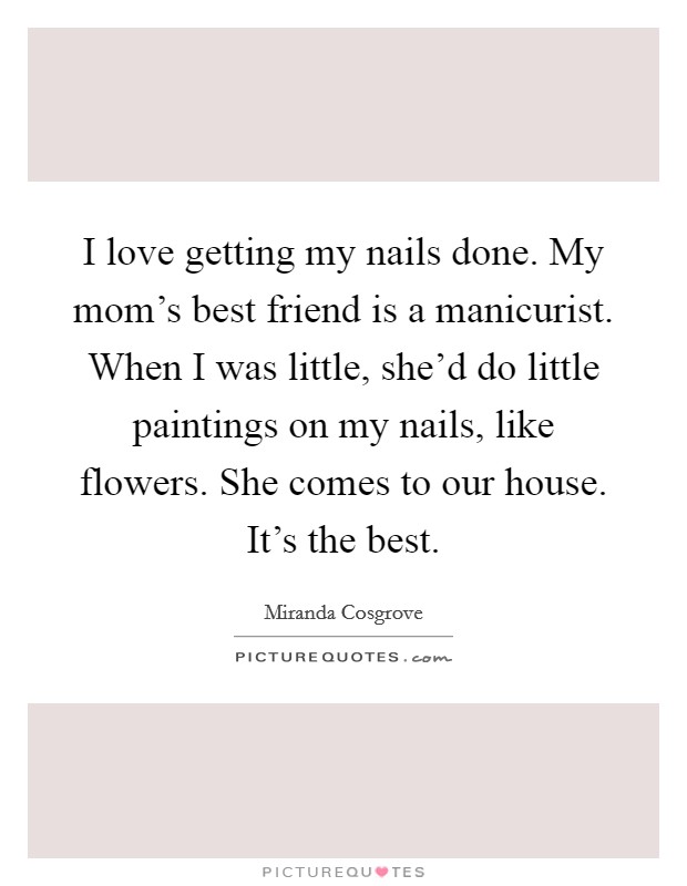 I love getting my nails done. My mom's best friend is a manicurist. When I was little, she'd do little paintings on my nails, like flowers. She comes to our house. It's the best. Picture Quote #1