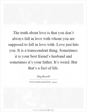 The truth about love is that you don’t always fall in love with whom you are supposed to fall in love with. Love just hits you. It is a transcendent thing. Sometimes it is your best friend’s husband and sometimes it’s your father. It’s weird. But that’s a fact of life Picture Quote #1