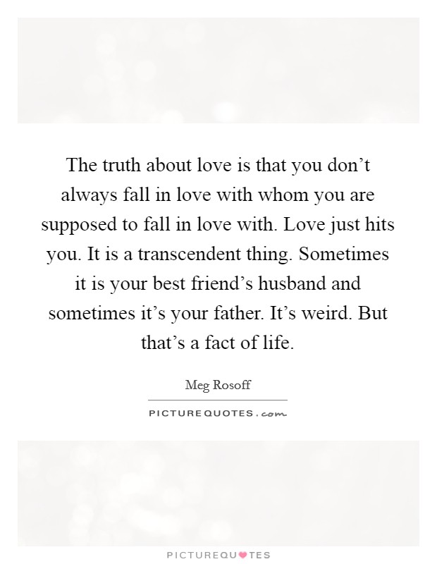 The truth about love is that you don't always fall in love with whom you are supposed to fall in love with. Love just hits you. It is a transcendent thing. Sometimes it is your best friend's husband and sometimes it's your father. It's weird. But that's a fact of life. Picture Quote #1