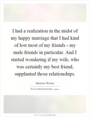 I had a realization in the midst of my happy marriage that I had kind of lost most of my friends - my male friends in particular. And I started wondering if my wife, who was certainly my best friend, supplanted those relationships Picture Quote #1