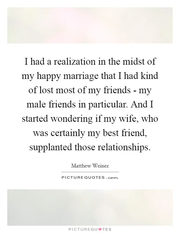 I had a realization in the midst of my happy marriage that I had kind of lost most of my friends - my male friends in particular. And I started wondering if my wife, who was certainly my best friend, supplanted those relationships. Picture Quote #1