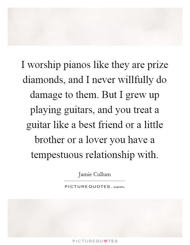 I worship pianos like they are prize diamonds, and I never willfully do damage to them. But I grew up playing guitars, and you treat a guitar like a best friend or a little brother or a lover you have a tempestuous relationship with. Picture Quote #1