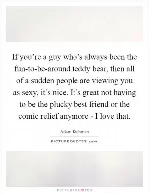 If you’re a guy who’s always been the fun-to-be-around teddy bear, then all of a sudden people are viewing you as sexy, it’s nice. It’s great not having to be the plucky best friend or the comic relief anymore - I love that Picture Quote #1