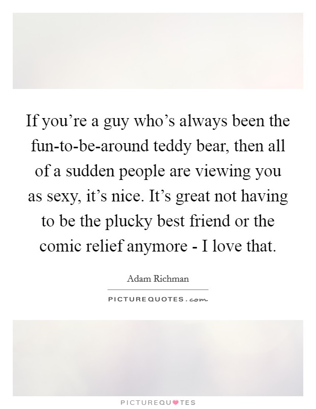 If you're a guy who's always been the fun-to-be-around teddy bear, then all of a sudden people are viewing you as sexy, it's nice. It's great not having to be the plucky best friend or the comic relief anymore - I love that. Picture Quote #1