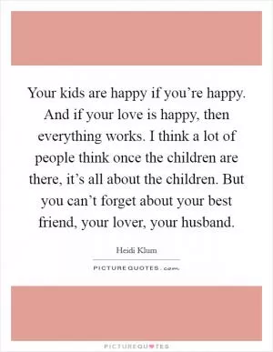 Your kids are happy if you’re happy. And if your love is happy, then everything works. I think a lot of people think once the children are there, it’s all about the children. But you can’t forget about your best friend, your lover, your husband Picture Quote #1