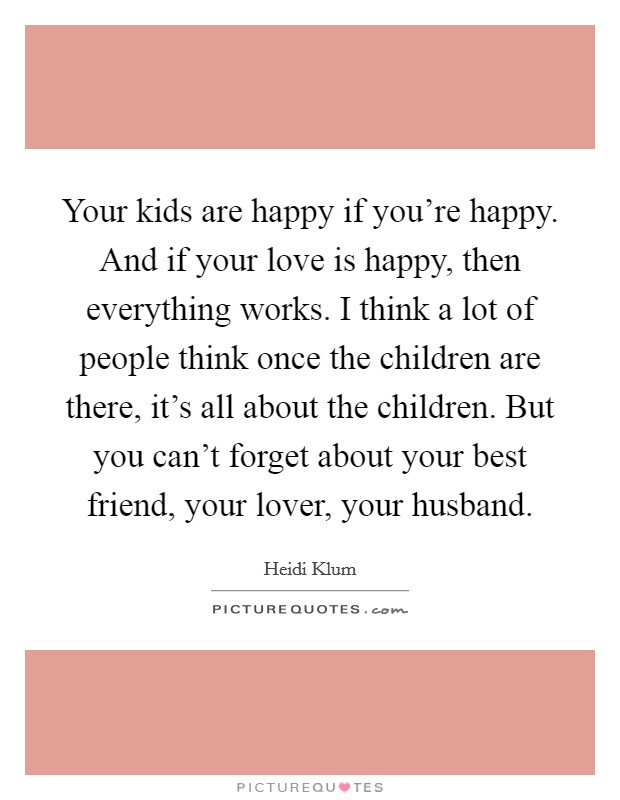 Your kids are happy if you're happy. And if your love is happy, then everything works. I think a lot of people think once the children are there, it's all about the children. But you can't forget about your best friend, your lover, your husband. Picture Quote #1