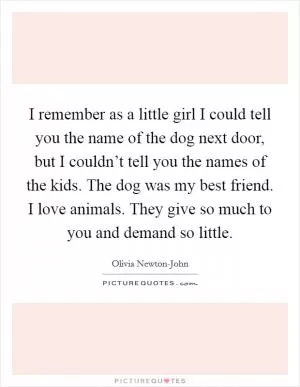 I remember as a little girl I could tell you the name of the dog next door, but I couldn’t tell you the names of the kids. The dog was my best friend. I love animals. They give so much to you and demand so little Picture Quote #1