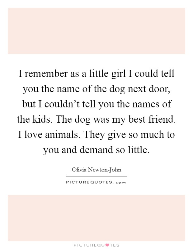 I remember as a little girl I could tell you the name of the dog next door, but I couldn't tell you the names of the kids. The dog was my best friend. I love animals. They give so much to you and demand so little. Picture Quote #1