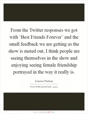 From the Twitter responses we got with ‘Best Friends Forever’ and the small feedback we are getting as the show is meted out, I think people are seeing themselves in the show and enjoying seeing female friendship portrayed in the way it really is Picture Quote #1