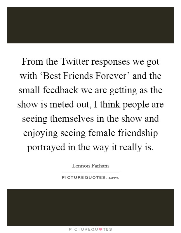 From the Twitter responses we got with ‘Best Friends Forever' and the small feedback we are getting as the show is meted out, I think people are seeing themselves in the show and enjoying seeing female friendship portrayed in the way it really is. Picture Quote #1