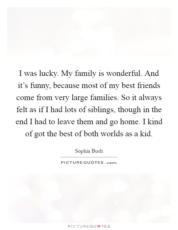I was lucky. My family is wonderful. And it's funny, because most of my best friends come from very large families. So it always felt as if I had lots of siblings, though in the end I had to leave them and go home. I kind of got the best of both worlds as a kid. Picture Quote #1
