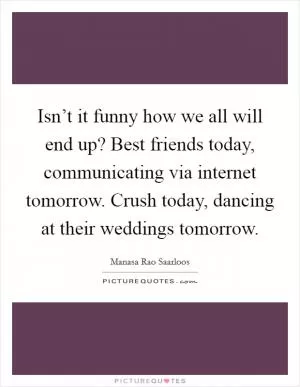 Isn’t it funny how we all will end up? Best friends today, communicating via internet tomorrow. Crush today, dancing at their weddings tomorrow Picture Quote #1
