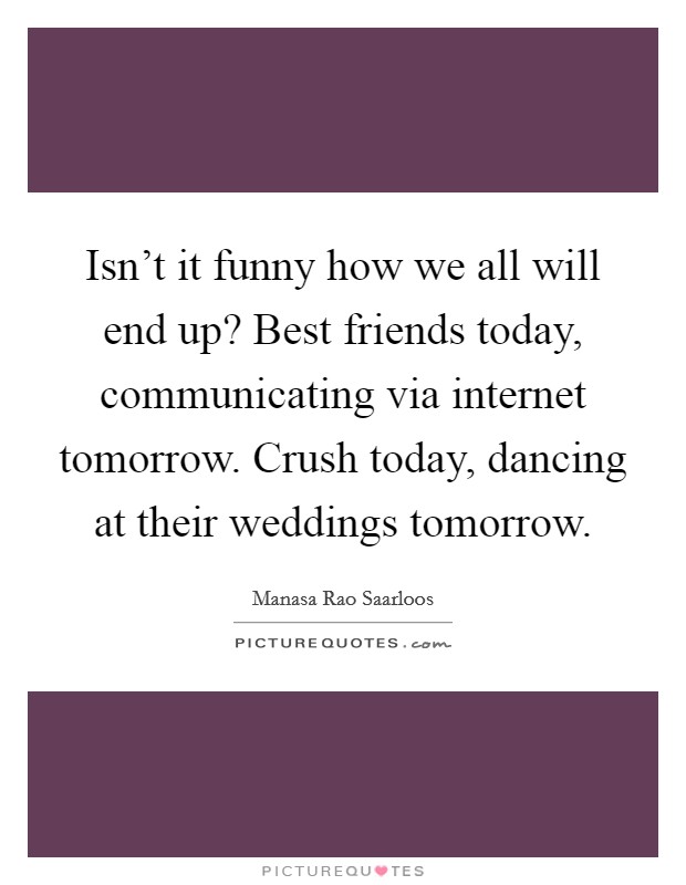 Isn't it funny how we all will end up? Best friends today, communicating via internet tomorrow. Crush today, dancing at their weddings tomorrow. Picture Quote #1