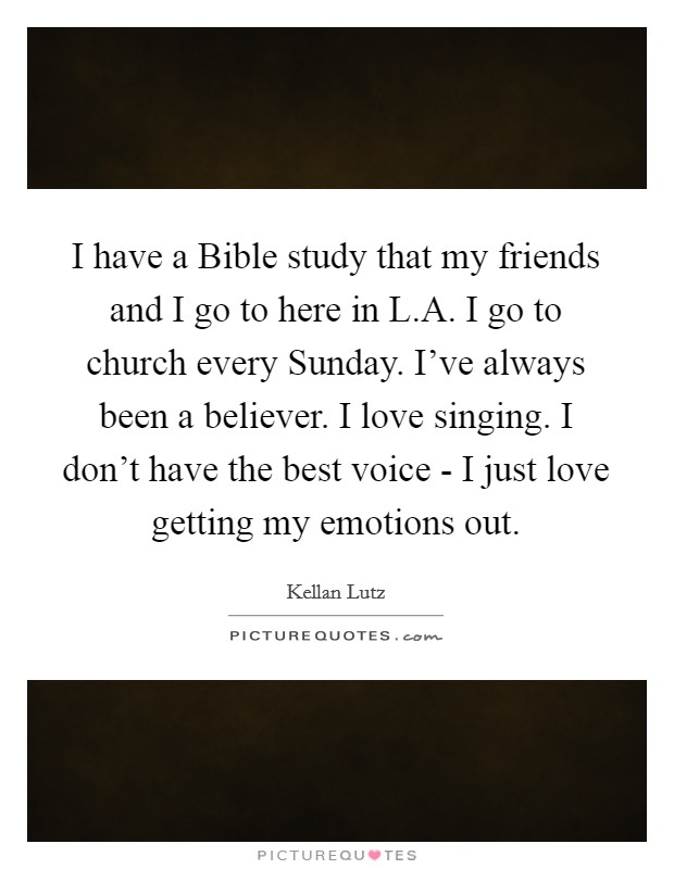 I have a Bible study that my friends and I go to here in L.A. I go to church every Sunday. I’ve always been a believer. I love singing. I don’t have the best voice - I just love getting my emotions out Picture Quote #1