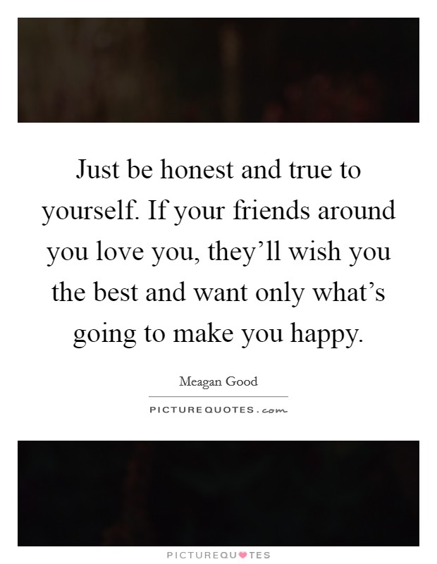Just be honest and true to yourself. If your friends around you love you, they'll wish you the best and want only what's going to make you happy. Picture Quote #1
