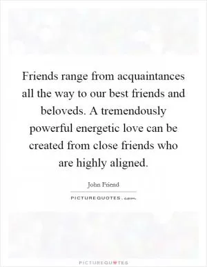 Friends range from acquaintances all the way to our best friends and beloveds. A tremendously powerful energetic love can be created from close friends who are highly aligned Picture Quote #1