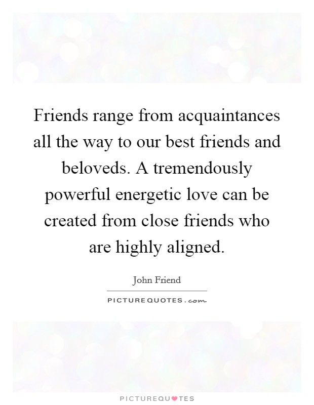 Friends range from acquaintances all the way to our best friends and beloveds. A tremendously powerful energetic love can be created from close friends who are highly aligned. Picture Quote #1