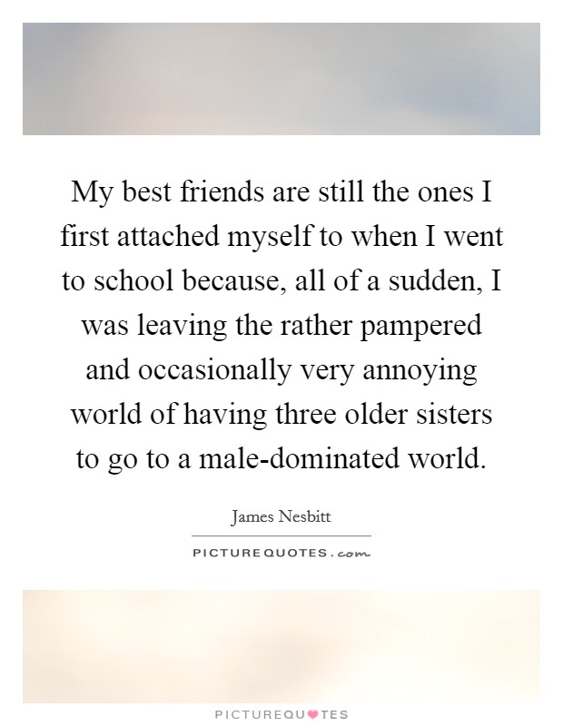 My best friends are still the ones I first attached myself to when I went to school because, all of a sudden, I was leaving the rather pampered and occasionally very annoying world of having three older sisters to go to a male-dominated world. Picture Quote #1