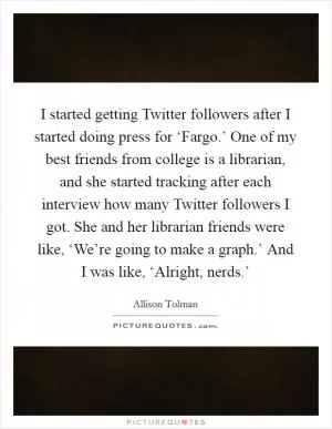 I started getting Twitter followers after I started doing press for ‘Fargo.’ One of my best friends from college is a librarian, and she started tracking after each interview how many Twitter followers I got. She and her librarian friends were like, ‘We’re going to make a graph.’ And I was like, ‘Alright, nerds.’ Picture Quote #1