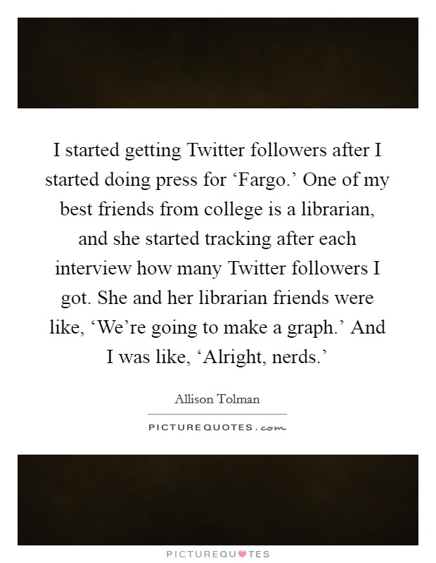 I started getting Twitter followers after I started doing press for ‘Fargo.' One of my best friends from college is a librarian, and she started tracking after each interview how many Twitter followers I got. She and her librarian friends were like, ‘We're going to make a graph.' And I was like, ‘Alright, nerds.' Picture Quote #1