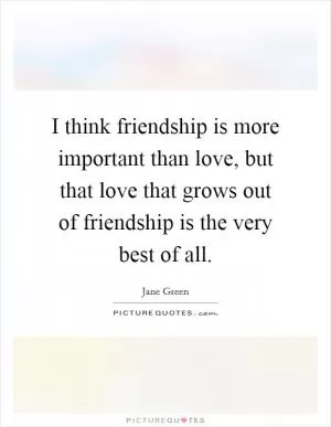 I think friendship is more important than love, but that love that grows out of friendship is the very best of all Picture Quote #1