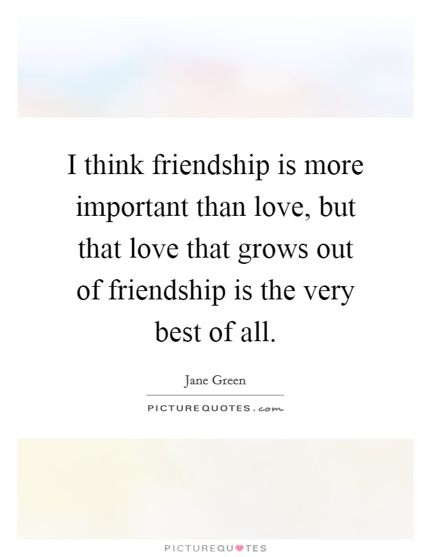 I think friendship is more important than love, but that love that grows out of friendship is the very best of all. Picture Quote #1
