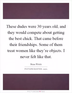 These dudes were 30 years old, and they would compete about getting the best chick. That came before their friendships. Some of them treat women like they’re objects. I never felt like that Picture Quote #1
