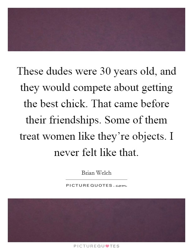 These dudes were 30 years old, and they would compete about getting the best chick. That came before their friendships. Some of them treat women like they're objects. I never felt like that. Picture Quote #1