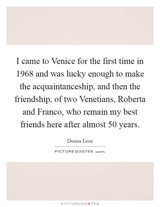 I came to Venice for the first time in 1968 and was lucky enough to make the acquaintanceship, and then the friendship, of two Venetians, Roberta and Franco, who remain my best friends here after almost 50 years. Picture Quote #1