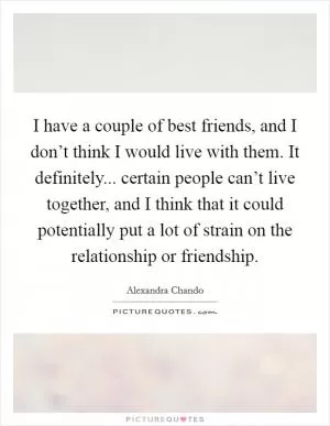 I have a couple of best friends, and I don’t think I would live with them. It definitely... certain people can’t live together, and I think that it could potentially put a lot of strain on the relationship or friendship Picture Quote #1