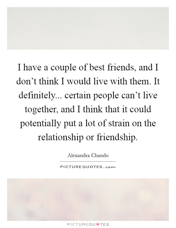 I have a couple of best friends, and I don't think I would live with them. It definitely... certain people can't live together, and I think that it could potentially put a lot of strain on the relationship or friendship. Picture Quote #1