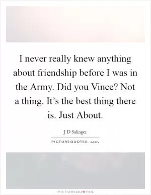 I never really knew anything about friendship before I was in the Army. Did you Vince? Not a thing. It’s the best thing there is. Just About Picture Quote #1