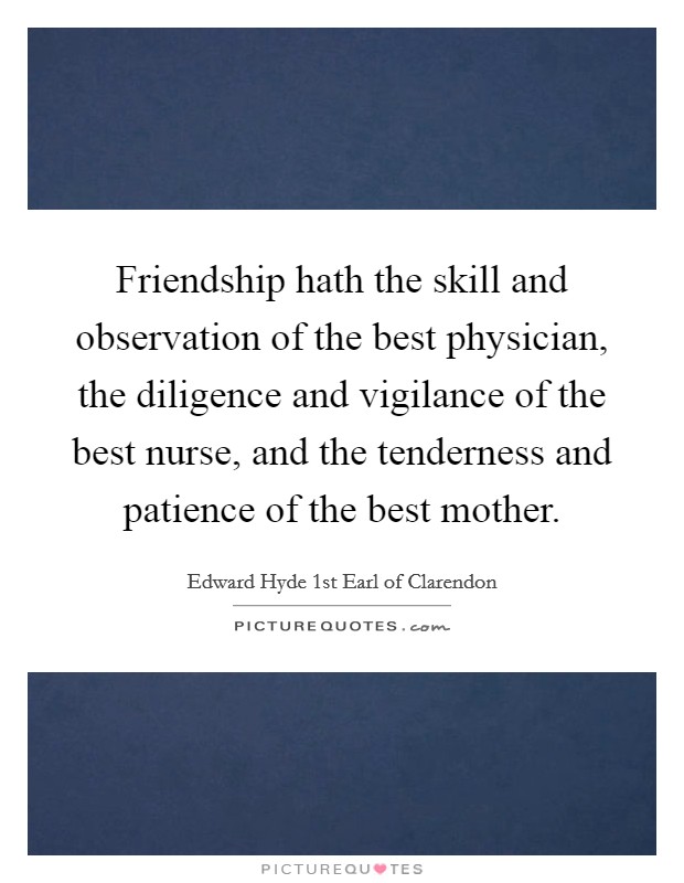 Friendship hath the skill and observation of the best physician, the diligence and vigilance of the best nurse, and the tenderness and patience of the best mother. Picture Quote #1