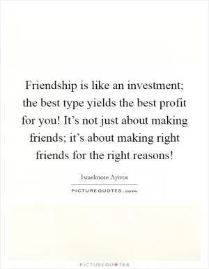Friendship is like an investment; the best type yields the best profit for you! It’s not just about making friends; it’s about making right friends for the right reasons! Picture Quote #1