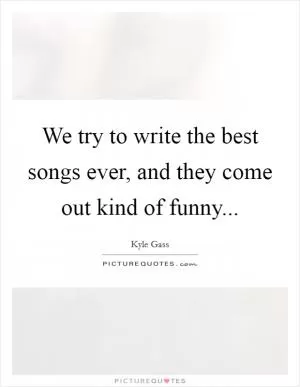 We try to write the best songs ever, and they come out kind of funny Picture Quote #1